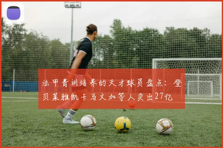 法甲青训培养的天才球员盘点：登贝莱雅凯卡马文加等人卖出27亿