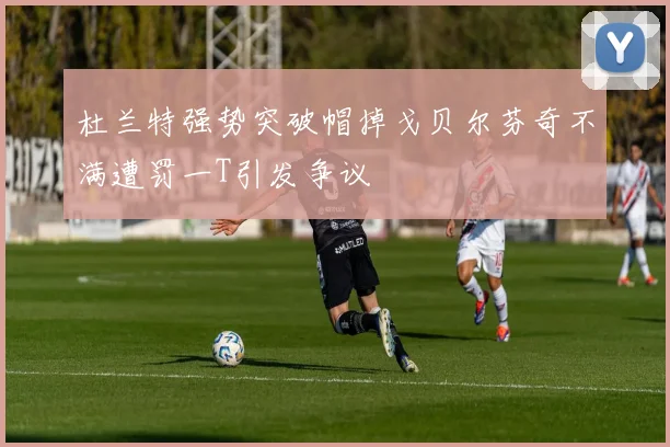 杜兰特强势突破帽掉戈贝尔芬奇不满遭罚一T引发争议