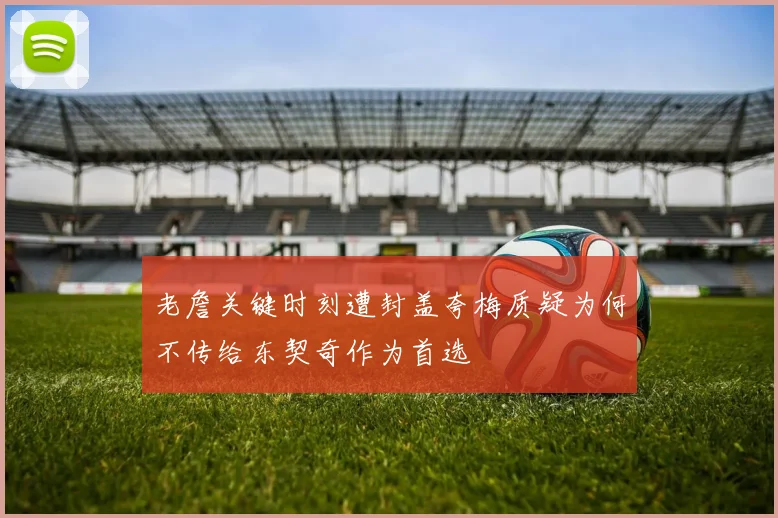 老詹关键时刻遭封盖夸梅质疑为何不传给东契奇作为首选