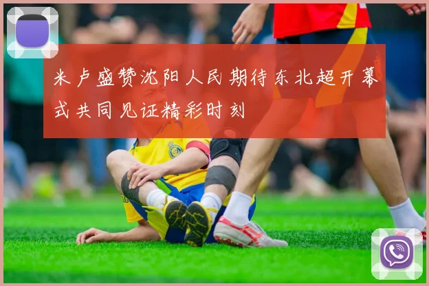 米卢盛赞沈阳人民期待东北超开幕式共同见证精彩时刻