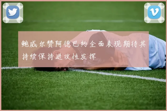 鲍威尔赞阿德巴约全面表现期待其持续保持进攻性发挥