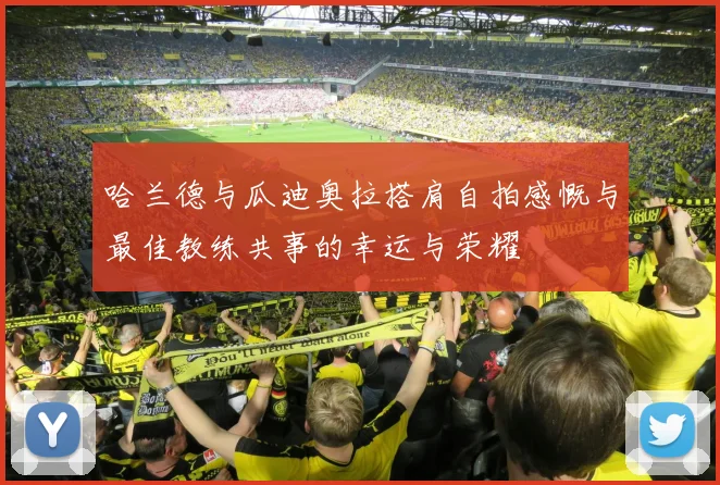 哈兰德与瓜迪奥拉搭肩自拍感慨与最佳教练共事的幸运与荣耀