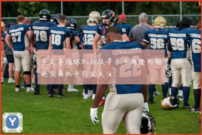 多支争冠球队积极寻求卡梅隆约翰逊交易机会引发关注
