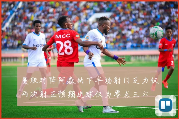 曼联对阵阿森纳下半场射门乏力仅两次射正预期进球仅为零点三六