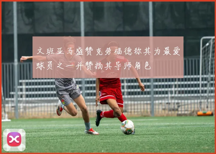 文班亚马盛赞克劳福德称其为最爱球员之一并赞扬其导师角色