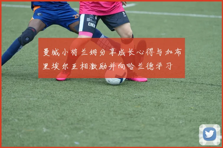 曼城小将兰姆分享成长心得与加布里埃尔互相激励并向哈兰德学习