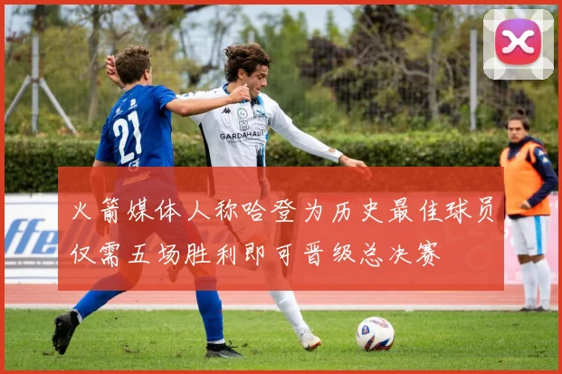 火箭媒体人称哈登为历史最佳球员仅需五场胜利即可晋级总决赛