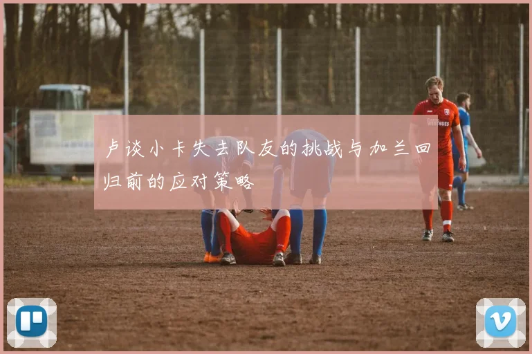 卢谈小卡失去队友的挑战与加兰回归前的应对策略