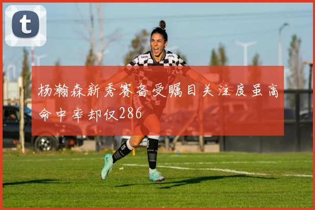 杨瀚森新秀赛备受瞩目关注度虽高命中率却仅286