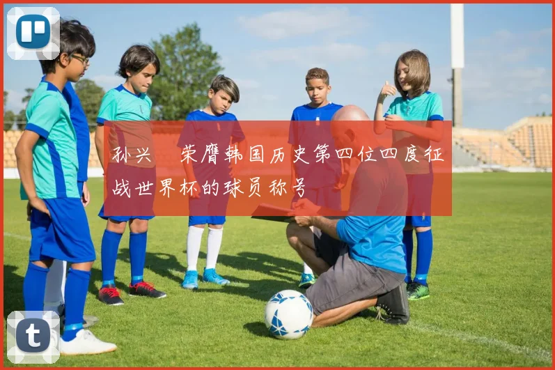 孙兴慜荣膺韩国历史第四位四度征战世界杯的球员称号