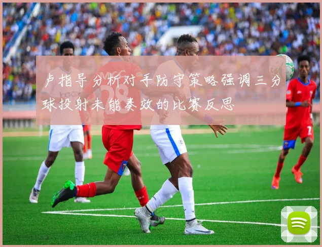 卢指导分析对手防守策略强调三分球投射未能奏效的比赛反思