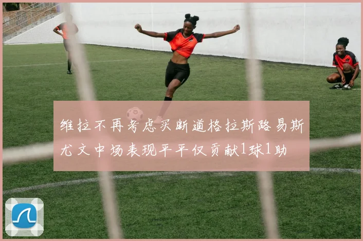 维拉不再考虑买断道格拉斯路易斯尤文中场表现平平仅贡献1球1助