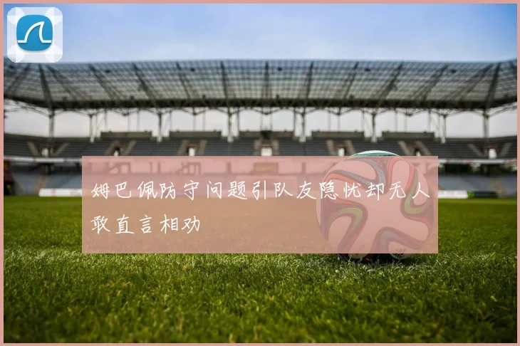 姆巴佩防守问题引队友隐忧却无人敢直言相劝