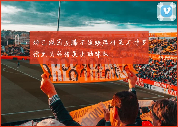 姆巴佩因左膝不适缺席对莱万特罗德里戈或将复出助球队