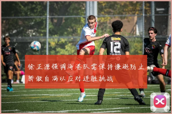 徐正源强调海港队需保持谦逊防止骄傲自满以应对连胜挑战